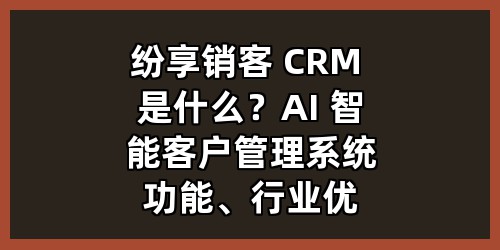 纷享销客 CRM 是什么？AI 智能客户管理系统功能、行业优势全解析